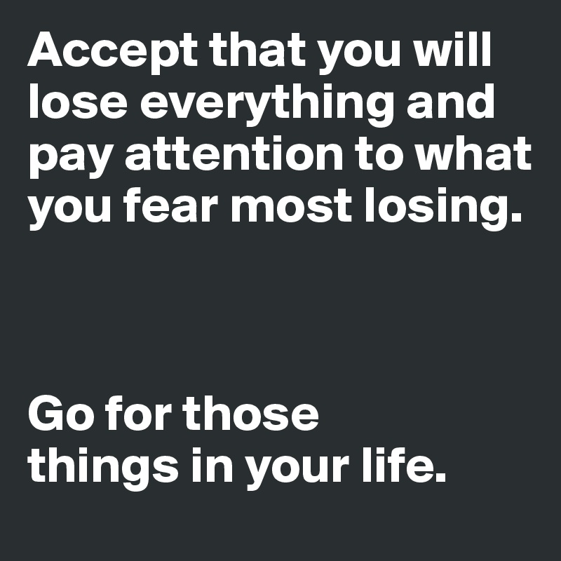 Accept that you will lose everything and pay attention to what you fear most losing.



Go for those
things in your life.