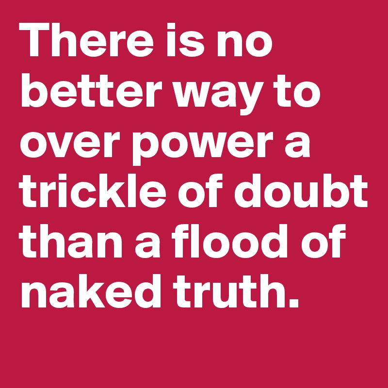 There is no better way to over power a trickle of doubt than a flood of naked truth.