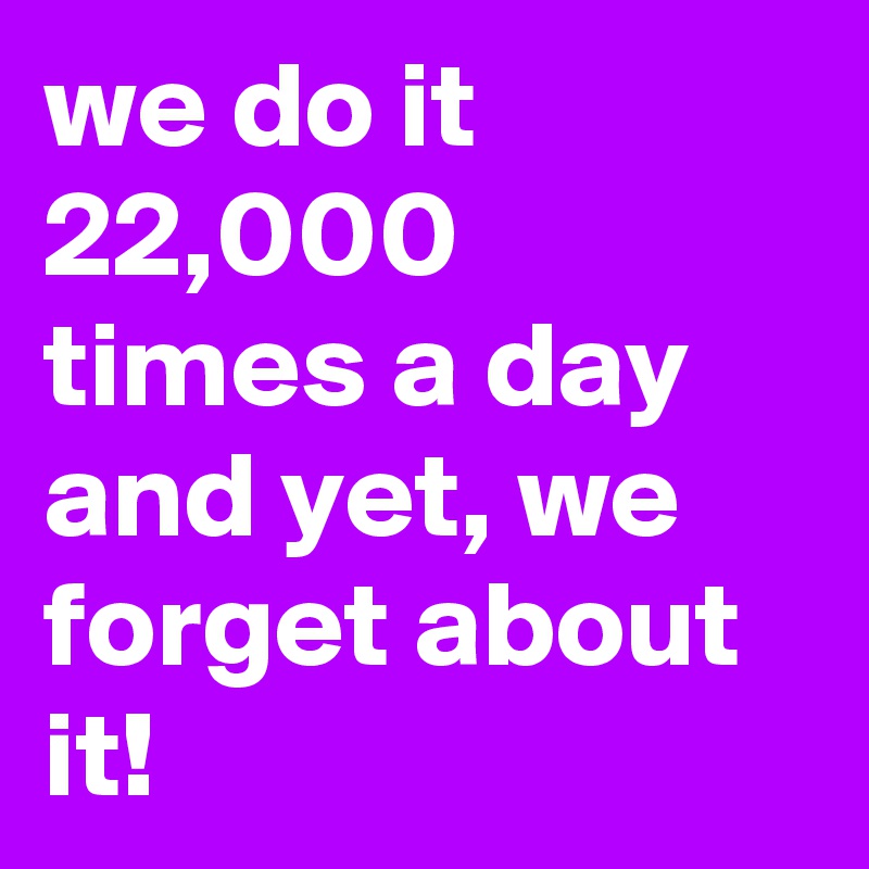we do it 22,000 times a day and yet, we forget about it!