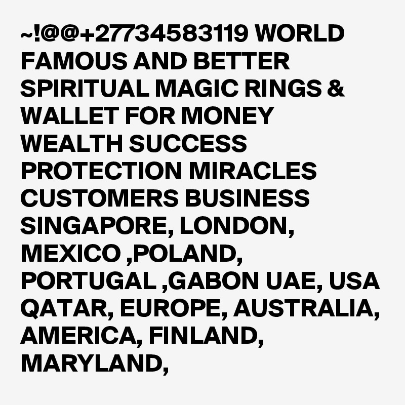 ~!@@+27734583119 WORLD FAMOUS AND BETTER SPIRITUAL MAGIC RINGS & WALLET FOR MONEY WEALTH SUCCESS PROTECTION MIRACLES CUSTOMERS BUSINESS SINGAPORE, LONDON, MEXICO ,POLAND, PORTUGAL ,GABON UAE, USA QATAR, EUROPE, AUSTRALIA, AMERICA, FINLAND, MARYLAND,