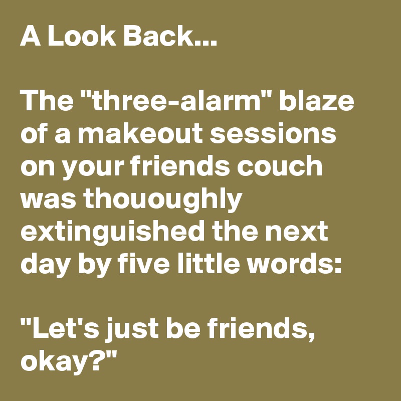 A Look Back...

The "three-alarm" blaze of a makeout sessions on your friends couch was thououghly extinguished the next day by five little words: 

"Let's just be friends, okay?"