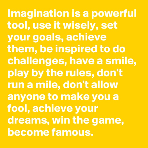 Imagination is a powerful tool, use it wisely, set your goals, achieve them, be inspired to do challenges, have a smile, play by the rules, don't run a mile, don't allow anyone to make you a fool, achieve your dreams, win the game, become famous.