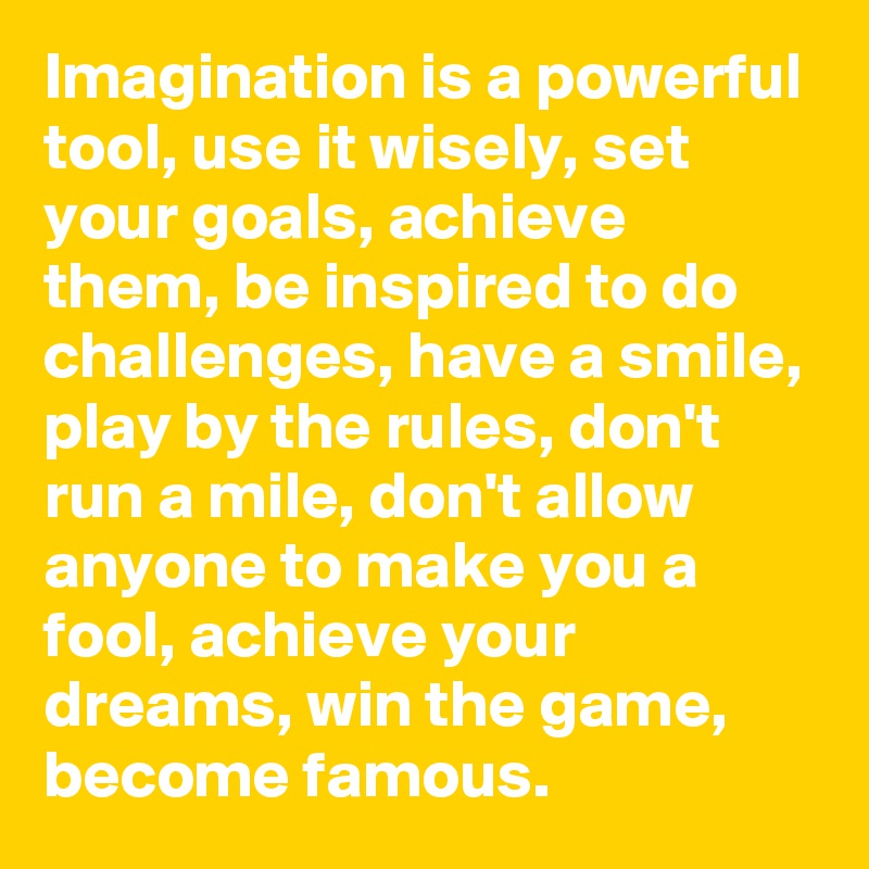 Imagination is a powerful tool, use it wisely, set your goals, achieve them, be inspired to do challenges, have a smile, play by the rules, don't run a mile, don't allow anyone to make you a fool, achieve your dreams, win the game, become famous.