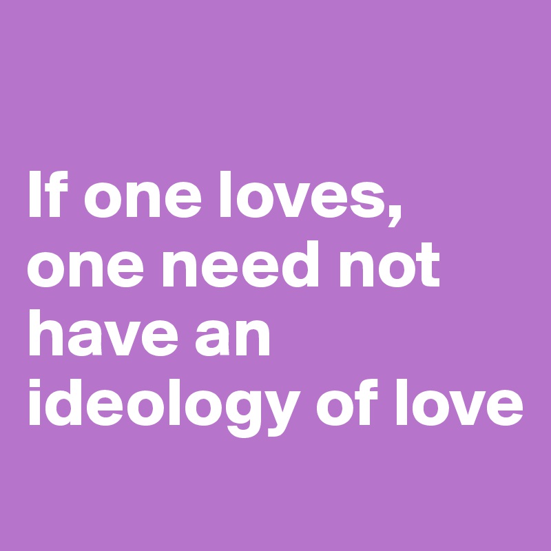 

If one loves, one need not have an ideology of love
