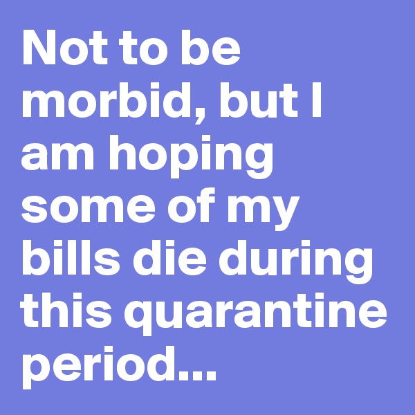 Not to be morbid, but I am hoping some of my bills die during this quarantine period...