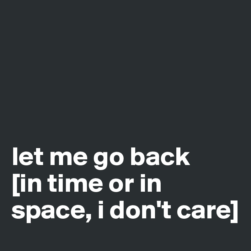 




let me go back
[in time or in space, i don't care]
