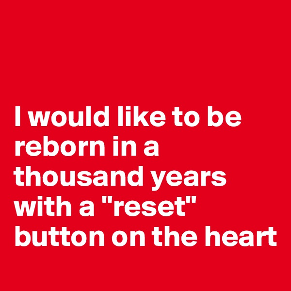 


I would like to be reborn in a thousand years with a "reset" button on the heart