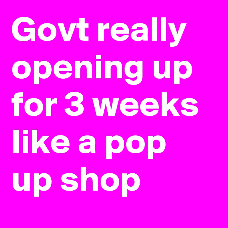 Govt really opening up for 3 weeks like a pop up shop