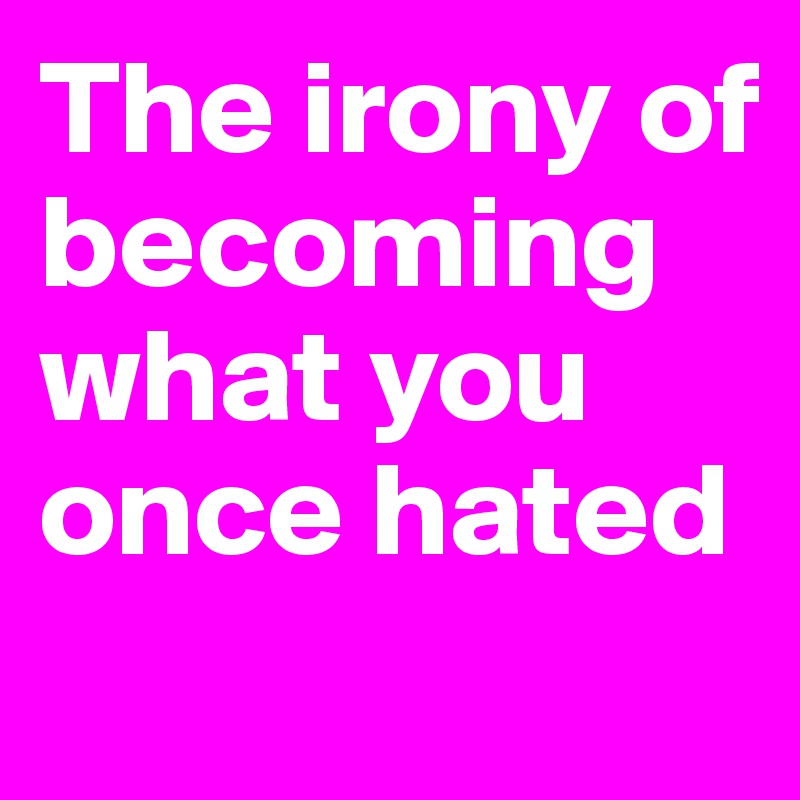 The irony of becoming what you once hated
