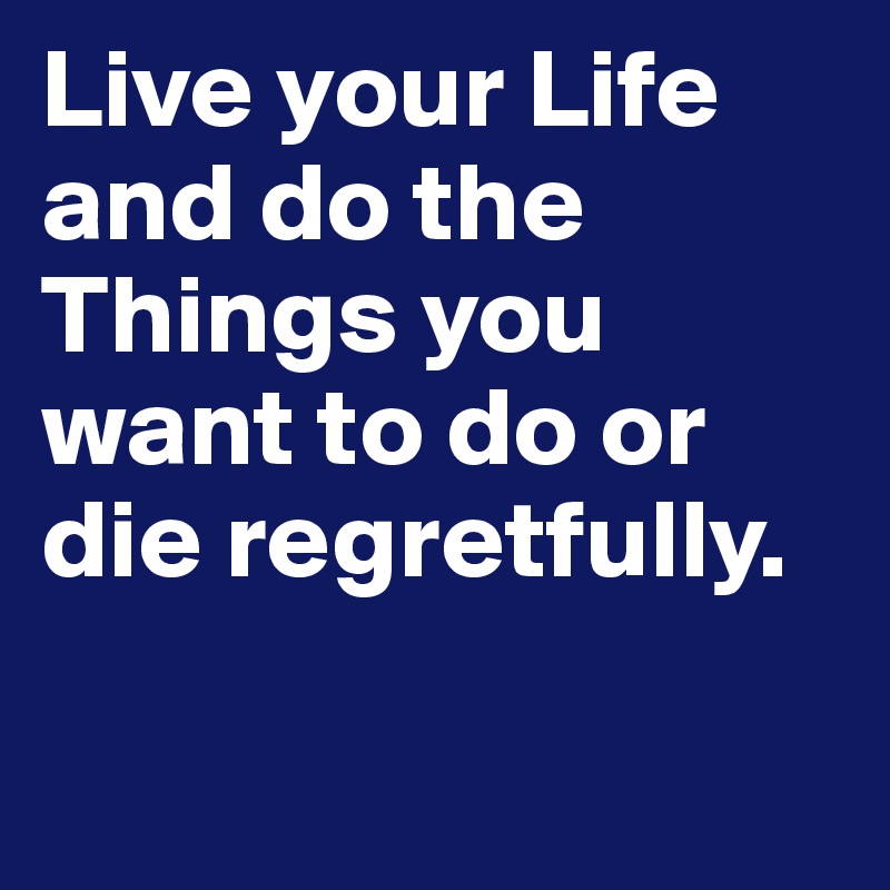 Live your Life and do the Things you want to do or die regretfully. 

