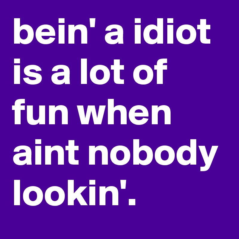 bein' a idiot is a lot of fun when aint nobody lookin'.