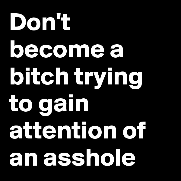 Don't become a bitch trying to gain attention of an asshole