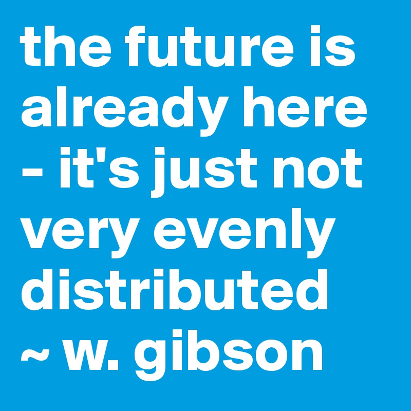 the future is already here - it's just not very evenly distributed 
~ w. gibson