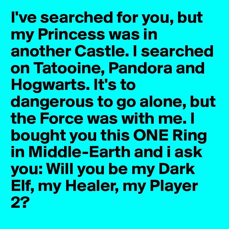 I've searched for you, but my Princess was in another Castle. I searched on Tatooine, Pandora and Hogwarts. It's to dangerous to go alone, but the Force was with me. I bought you this ONE Ring in Middle-Earth and i ask you: Will you be my Dark Elf, my Healer, my Player 2?