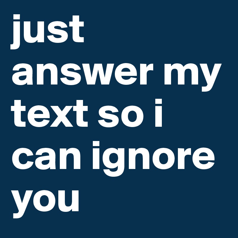 just answer my text so i can ignore you 