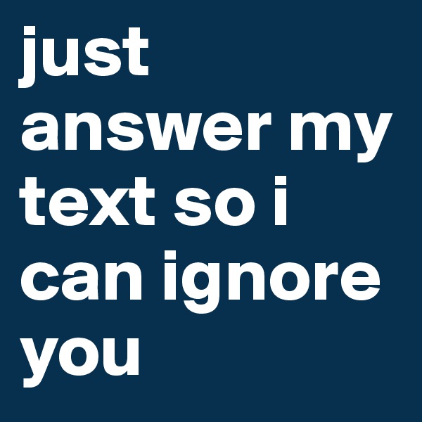 just answer my text so i can ignore you 