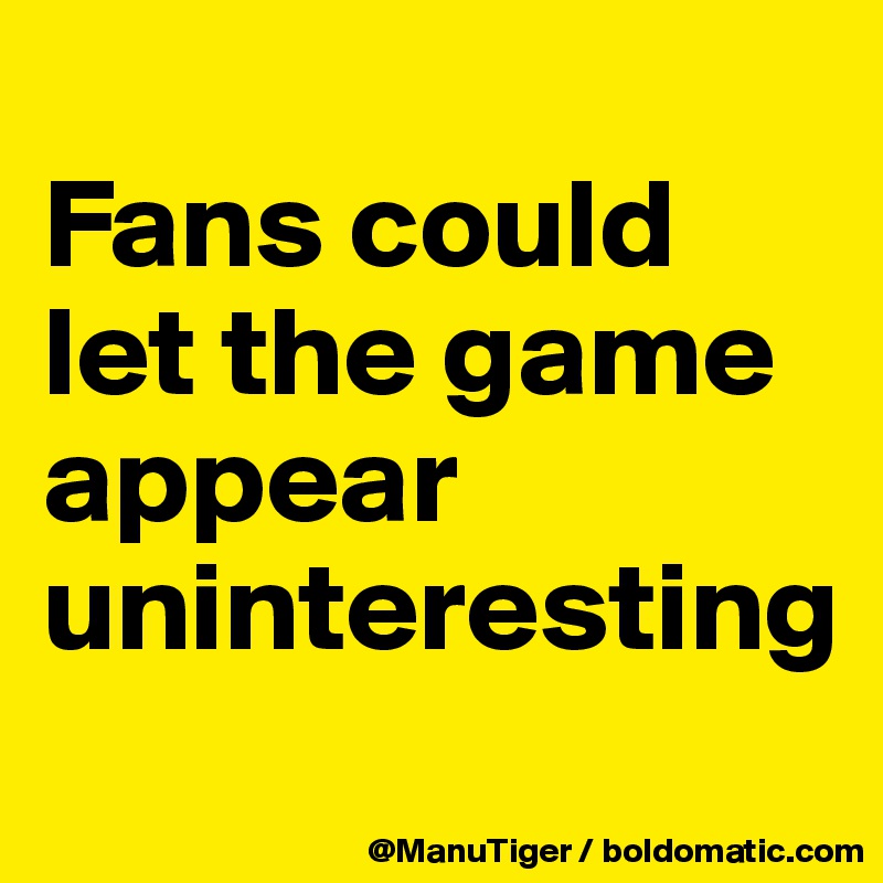 
Fans could let the game appear uninteresting
