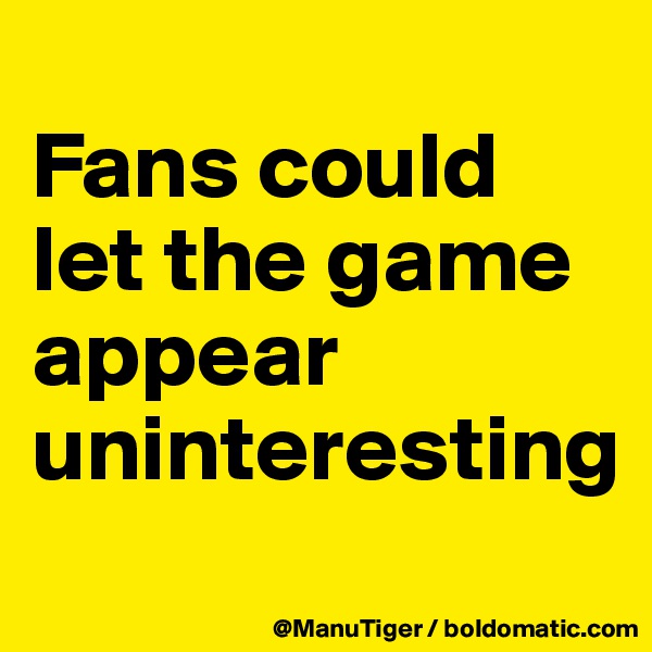 
Fans could let the game appear uninteresting
