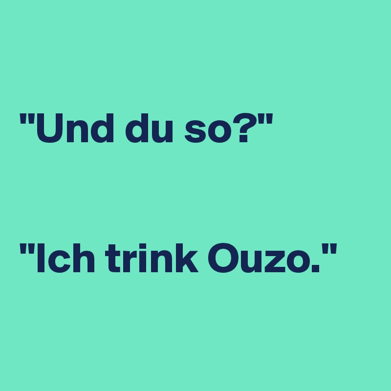 

"Und du so?"


"Ich trink Ouzo."

