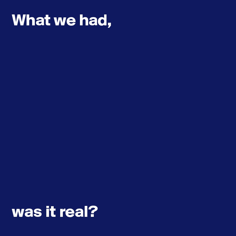 What we had,  










was it real?