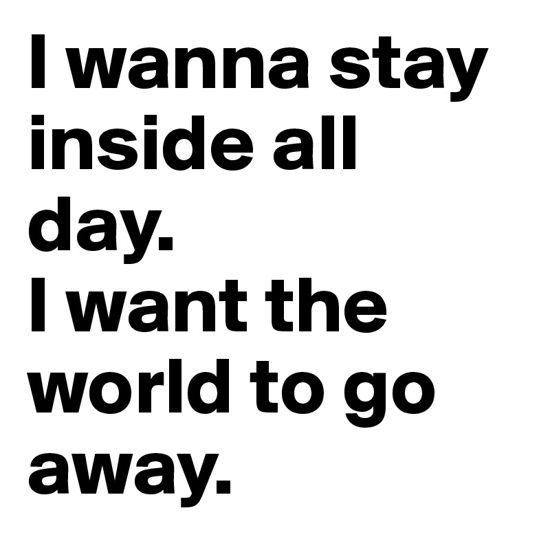 I wanna stay inside all day. 
I want the world to go away. 