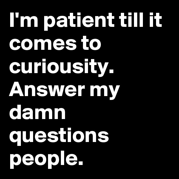 I'm patient till it comes to curiousity. Answer my damn questions people. 