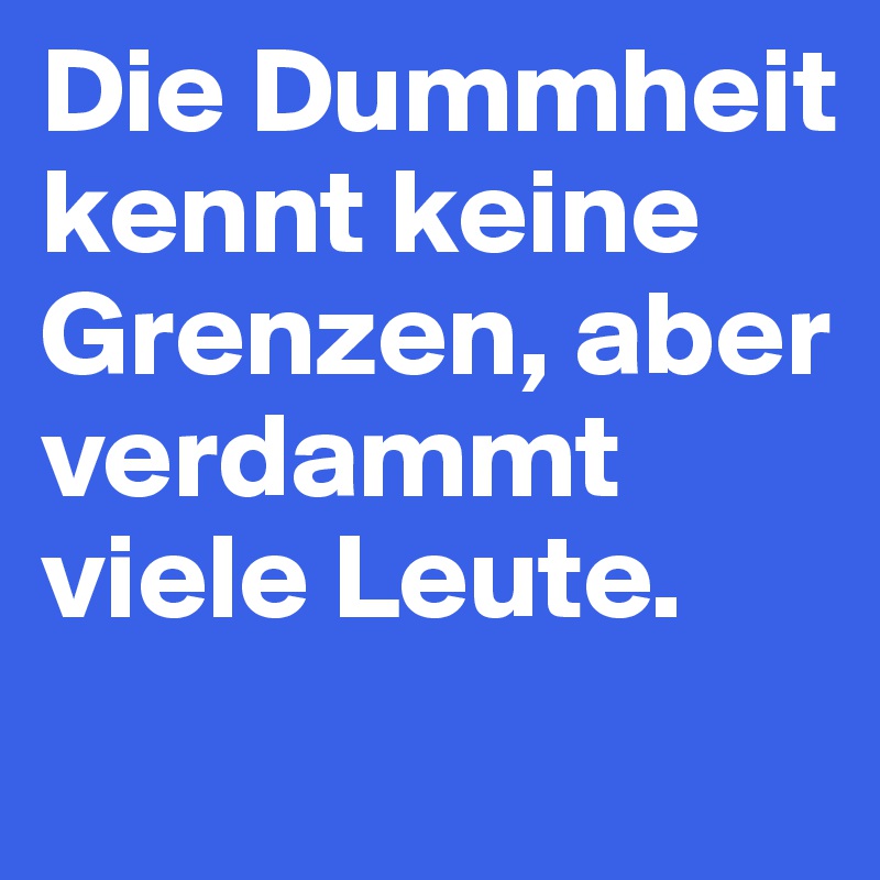 Die Dummheit kennt keine Grenzen, aber verdammt viele Leute.
