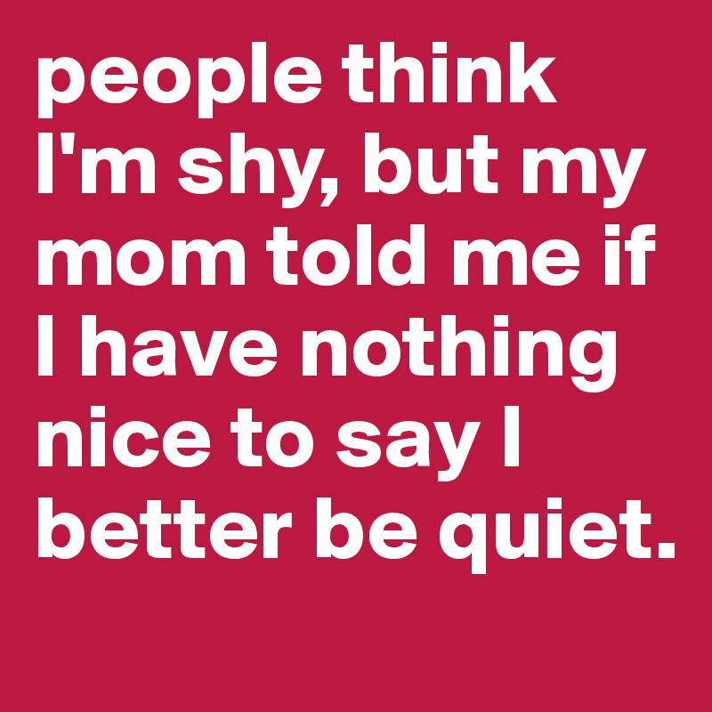 people think I'm shy, but my mom told me if I have nothing nice to say I better be quiet.
