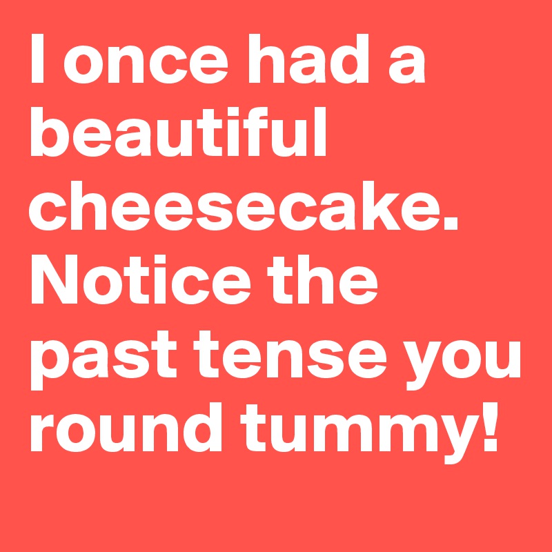 I once had a beautiful cheesecake.
Notice the past tense you round tummy!