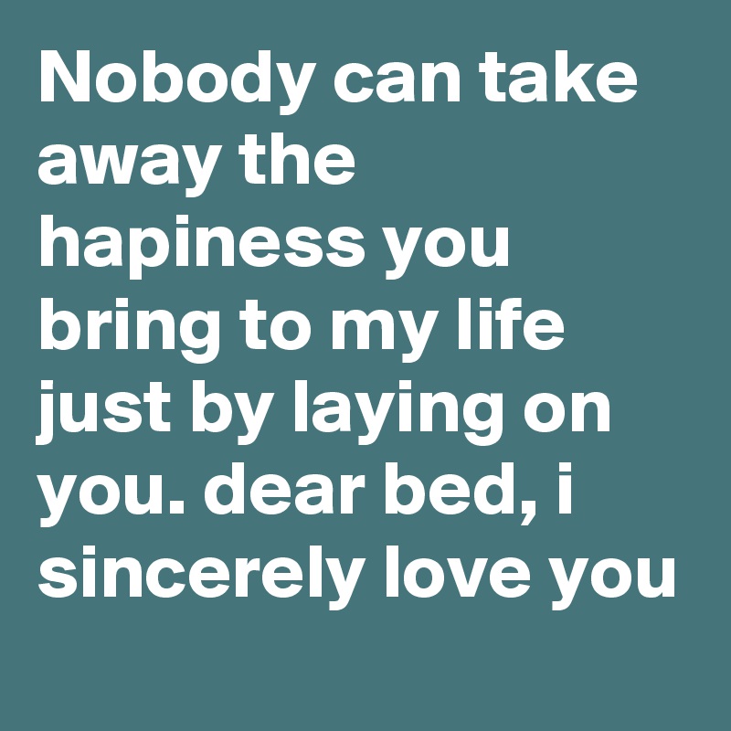 Nobody can take away the hapiness you bring to my life just by laying on you. dear bed, i sincerely love you 