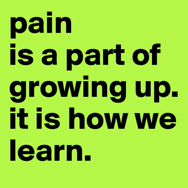 pain
is a part of growing up.
it is how we learn.