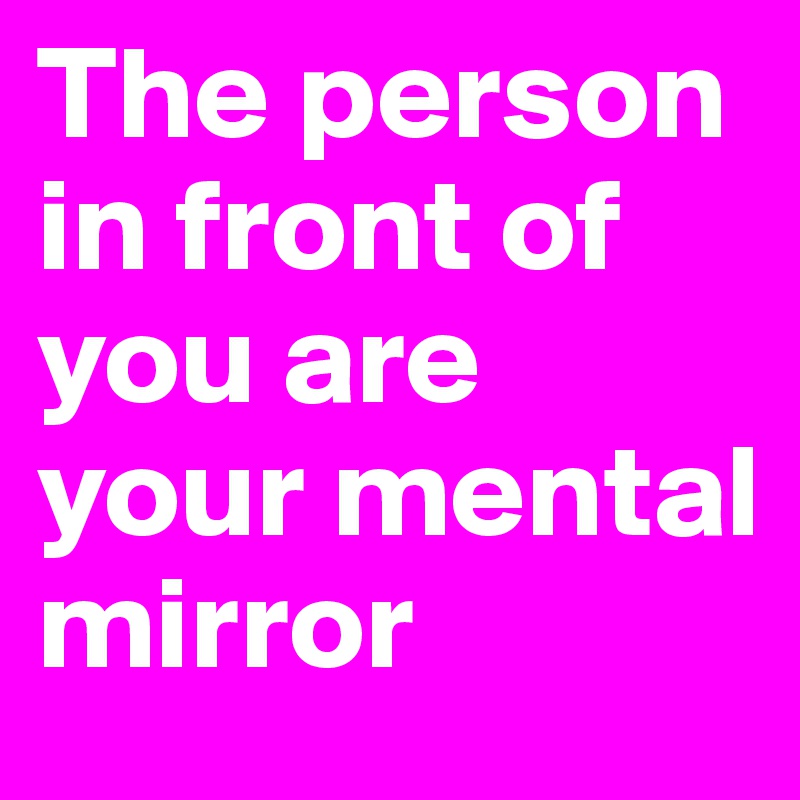 The person in front of you are your mental mirror