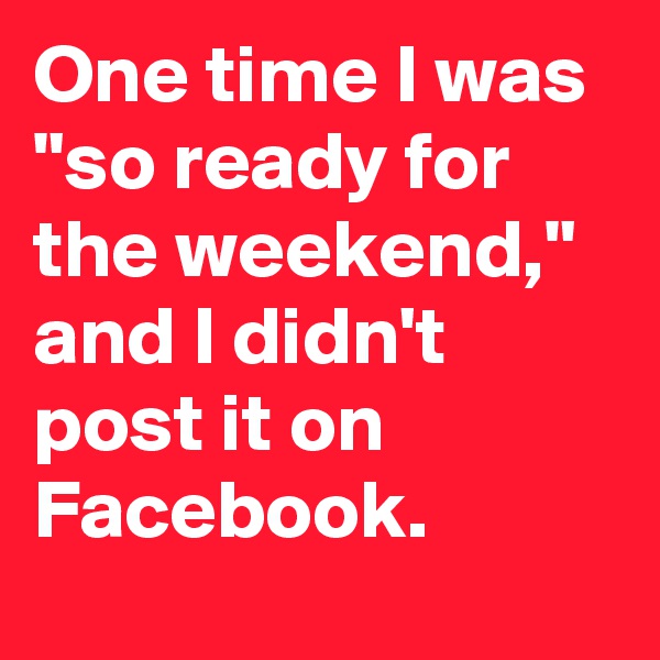 One time I was "so ready for the weekend," and I didn't post it on Facebook.