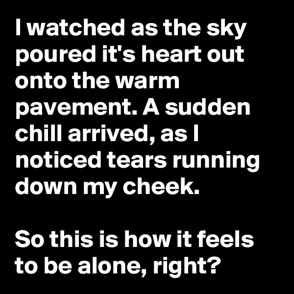 I watched as the sky poured it's heart out onto the warm pavement. A sudden chill arrived, as I noticed tears running down my cheek.

So this is how it feels to be alone, right?