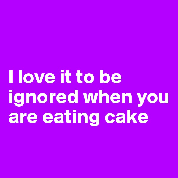 


I love it to be ignored when you are eating cake
