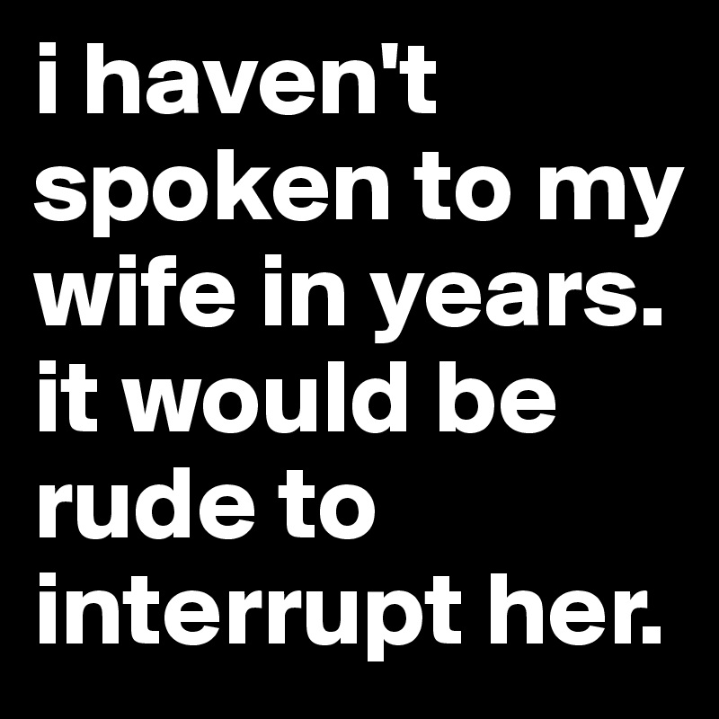 i haven't spoken to my wife in years.  it would be rude to interrupt her.