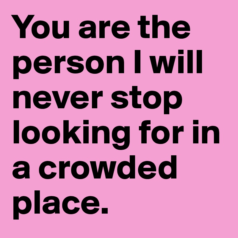 You are the person I will never stop looking for in a crowded place.