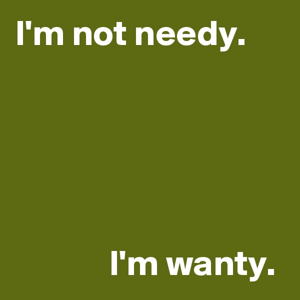 I'm not needy.





             I'm wanty.