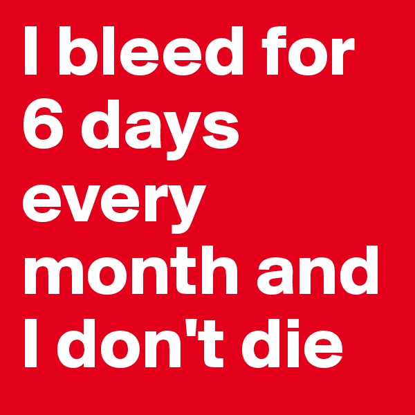 I bleed for 6 days every month and I don't die