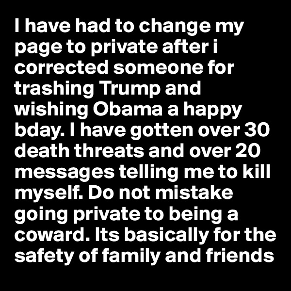 I have had to change my page to private after i corrected someone for trashing Trump and wishing Obama a happy bday. I have gotten over 30 death threats and over 20 messages telling me to kill myself. Do not mistake going private to being a coward. Its basically for the safety of family and friends