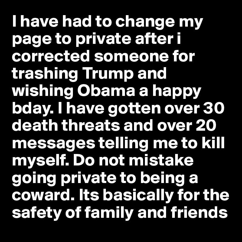 I have had to change my page to private after i corrected someone for trashing Trump and wishing Obama a happy bday. I have gotten over 30 death threats and over 20 messages telling me to kill myself. Do not mistake going private to being a coward. Its basically for the safety of family and friends