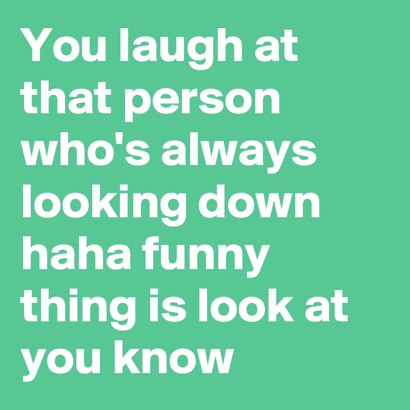 You laugh at that person who's always looking down 
haha funny thing is look at you know 