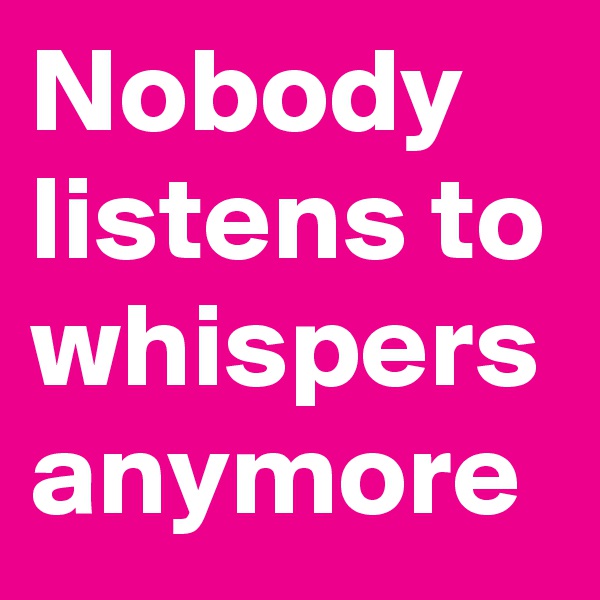Nobody listens to whispers anymore