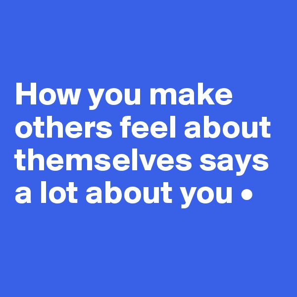 

How you make
others feel about themselves says a lot about you •

