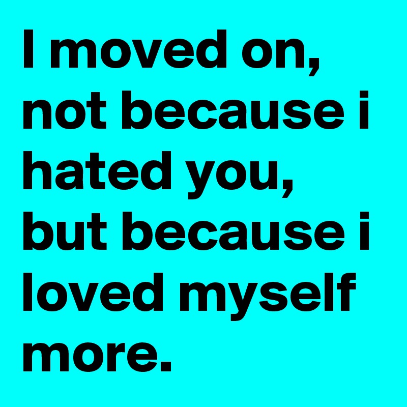 I moved on, not because i hated you, but because i loved myself  more.