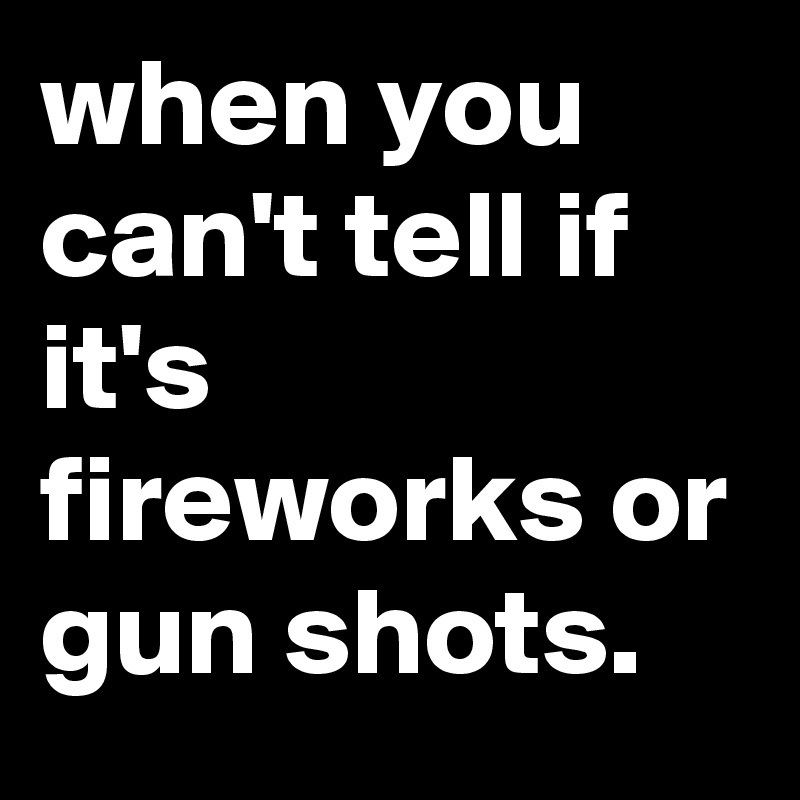 when you can't tell if it's fireworks or gun shots.