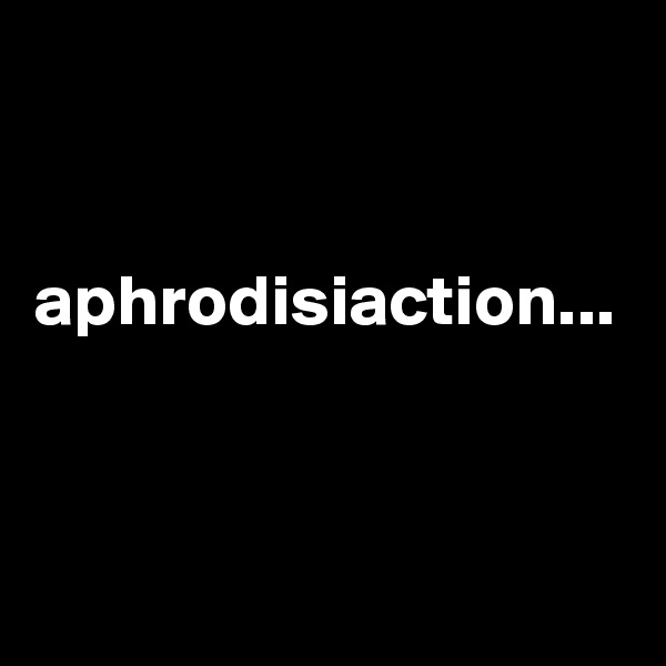 


aphrodisiaction...