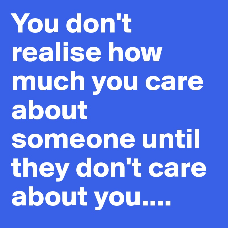 You don't realise how much you care about someone until they don't care about you....