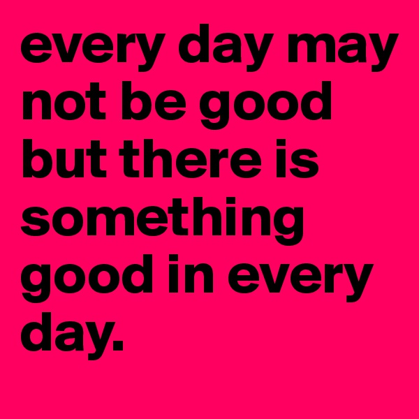 every day may not be good but there is something good in every day.