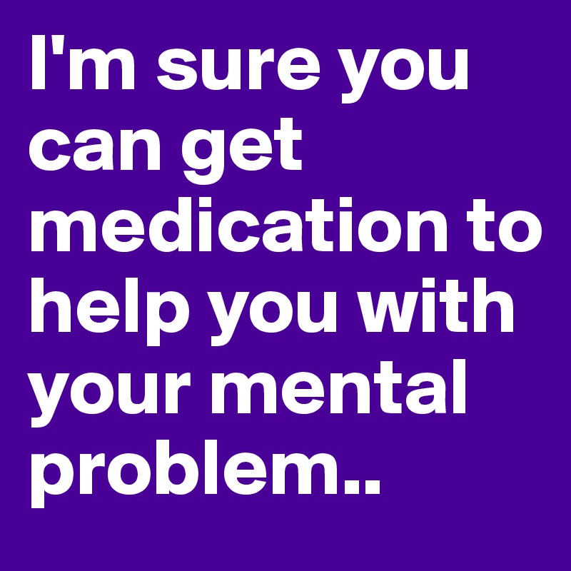 I'm sure you can get medication to help you with your mental problem..